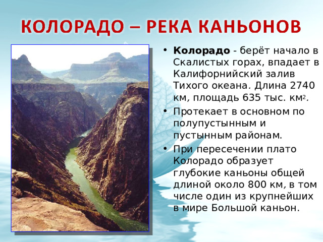 Колорадо - берёт начало в Скалистых горах, впадает в Калифорнийский залив Тихого океана . Длина 2740 км , площадь 635 тыс. км 2 . Протекает в основном по полупустынным и пустынным районам. При пересечении плато Колорадо образует глубокие каньоны общей длиной около 800 км , в том числе один из крупнейших в мире Большой каньон.   