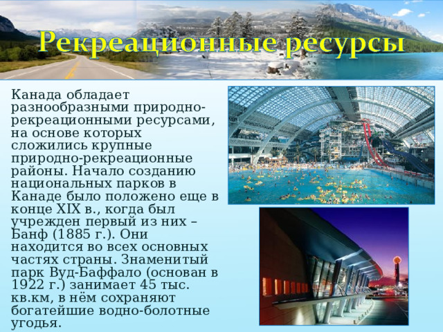 Канада обладает разнообразными природно-рекреационными ресурсами, на основе которых сложились крупные природно-рекреационные районы. Начало созданию национальных парков в Канаде было положено еще в конце XIX в., когда был учрежден первый из них – Банф (1885 г.). Они находится во всех основных частях страны. Знаменитый парк Вуд-Баффало (основан в 1922 г.) занимает 45 тыс. кв.км, в нём сохраняют богатейшие водно-болотные угодья. 