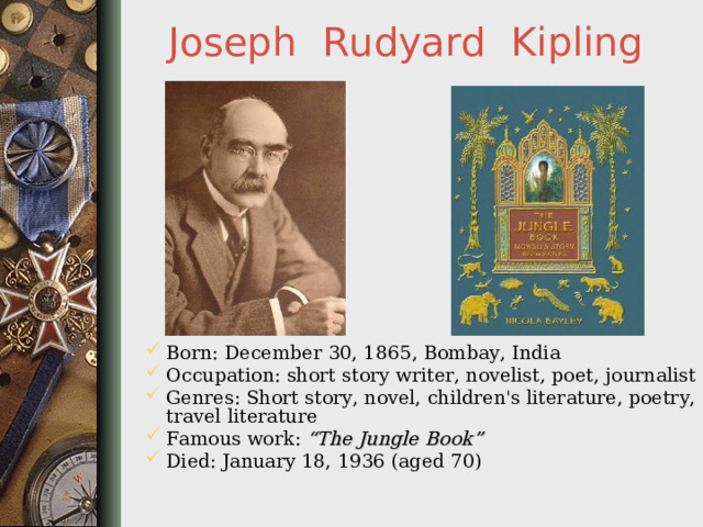 Joseph  Rudyard  Kipling Born: December 30, 1865 , Bombay, India Occupation: short story writer, novelist, poet, journalist  Genres: Short story, novel, children's literature, poetry, travel literature  Famous work: “The Jungle Book” Died: January 18, 1936 (aged 70)     