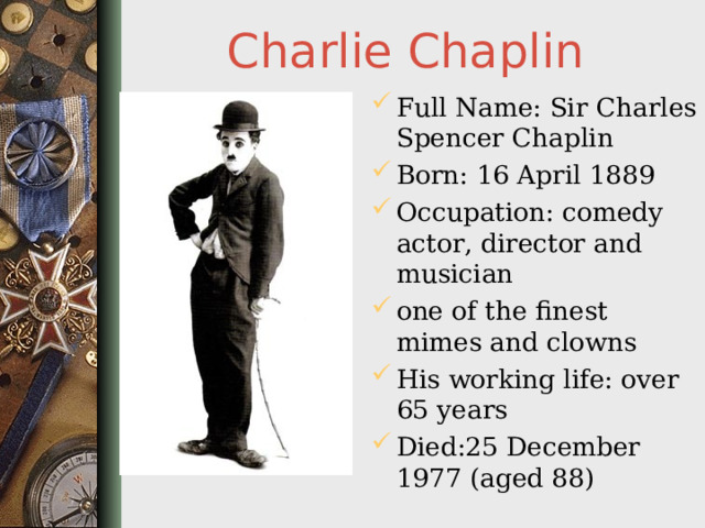 Charlie Chaplin Full Name: Sir Charles Spencer Chaplin Born: 16 April 1889 Occupation: comedy actor , director and musician one of the finest mimes and clowns His working life: over 65 years Died:25 December 1977 (aged 88)  