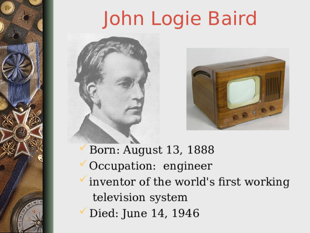 John Logie Baird Born: August 13, 1888 Occupation: engineer inventor of the world's first working  television system Died: June 14, 1946  
