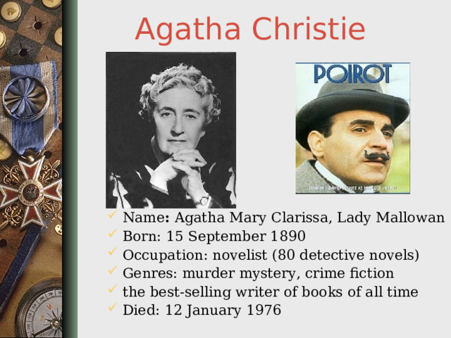 Agatha Christie Name : Agatha Mary Clarissa, Lady Mallowan Born: 15 September 1890 Occupation: novelist (80 detective novels) Genres: murder mystery, crime fiction the best-selling writer of books of all time Died: 12 January 1976  