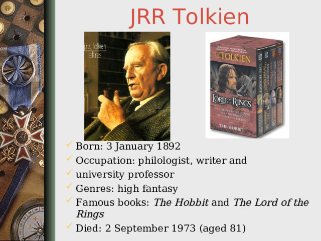 JRR Tolkien Born: 3 January 1892 Occupation: philologist, writer and university professor Genres: high fantasy Famous books: The Hobbit and The Lord of the Rings  Died: 2 September 1973 (aged 81)  