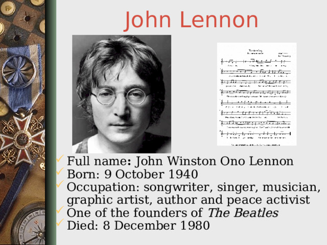 John Lennon Full name : John Winston Ono Lennon Born: 9 October 1940 Occupation: songwriter, singer, musician, graphic artist, author and peace activist One of the founders of The Beatles  Died: 8 December 1980  