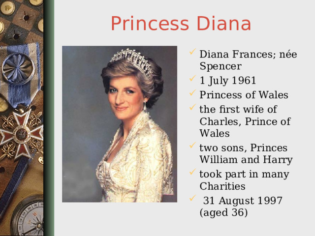 Princess Diana Diana Frances; née Spencer 1 July 1961 Princess of Wales the first wife of Charles, Prince of Wales two sons, Princes William and Harry took part in many Charities   31 August 1997 (aged 36)  