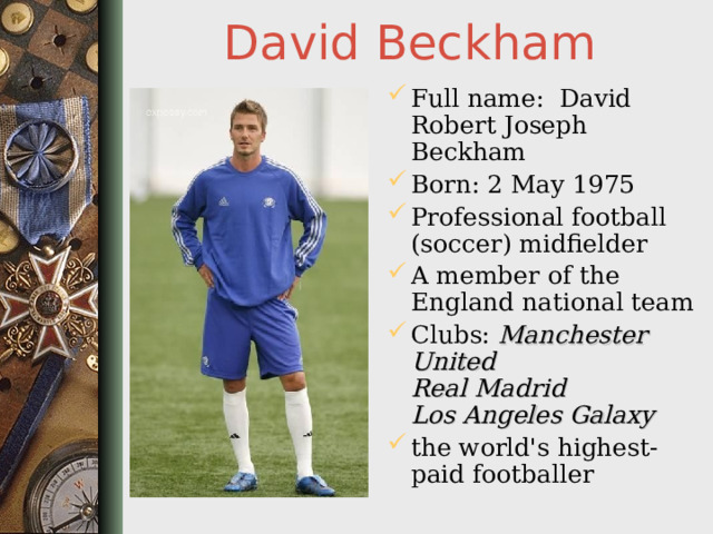 David Beckham Full name: David Robert Joseph Beckham Born: 2 May 1975 Professional football (soccer) midfielder A member of the England national team Clubs: Manchester United  Real Madrid  Los Angeles Galaxy  the world's highest-paid footballer  