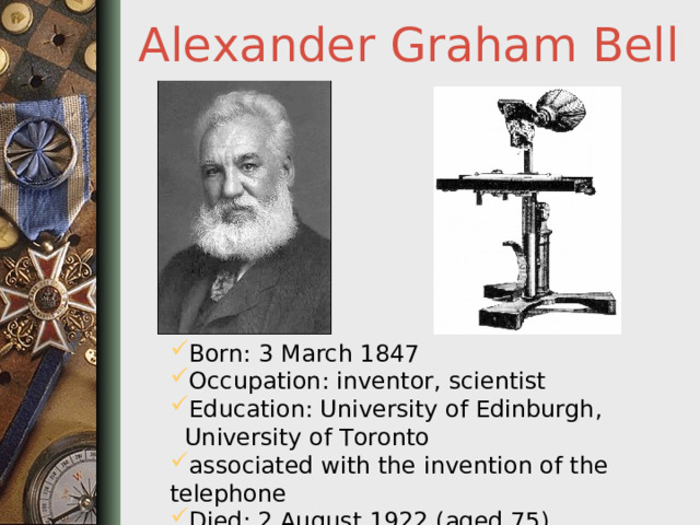Alexander Graham Bell Born: 3 March 1847 Occupation: inventor, scientist Education: University of Edinburgh,  University of Toronto associated with the invention of the telephone Died: 2 August 1922 (aged 75)  