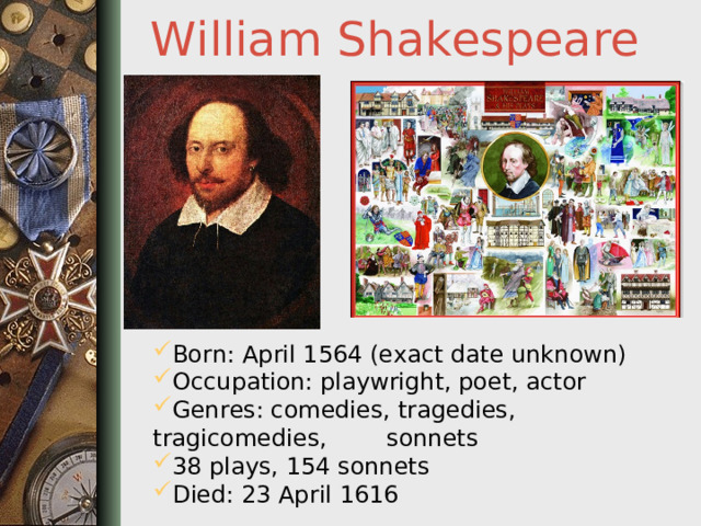 William Shakespeare Born: April 1564 (exact date unknown) Occupation: playwright, poet, actor Genres: comedies, tragedies, tragicomedies, sonnets 38 plays, 154 sonnets Died: 23 April 1616  