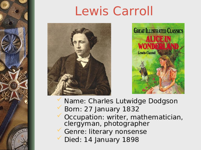 Lewis  Carroll Name: Charles Lutwidge Dodgson Born: 27 January 1832 Occupation: writer, mathematician, clergyman, photographer Genre: literary nonsense Died: 14 January 1898  