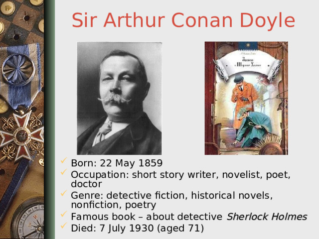 Sir Arthur Conan Doyle Born: 22 May 1859 Occupation: short story writer, novelist, poet, doctor Genre: detective fiction, historical novels, nonfiction, poetry Famous book – about detective Sherlock Holmes Died: 7 July 1930 (aged 71)  