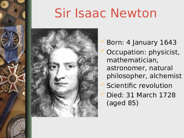 Sir Isaac Newton Born: 4 January 1643 Occupation: physicist, mathematician, astronomer, natural philosopher, alchemist Scientific revolution Died: 31 March 1728 (aged 85)  