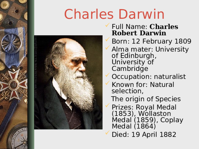 Charles Darwin Full Name: Charles Robert Darwin  Born: 12 February 1809 Alma mater: University of Edinburgh, University of Cambridge Occupation: naturalist Known for: Natural selection,  The origin of Species Prizes: Royal Medal (1853), Wollaston Medal (1859), Coplay Medal (1864) Died: 19 April 1882  