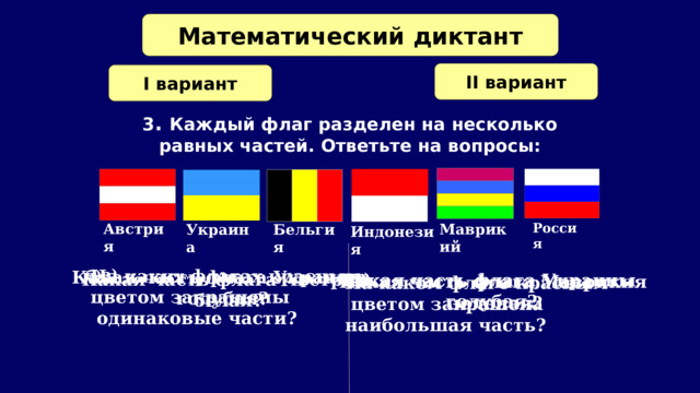 Математический диктант II вариант I вариант 3 . Каждый флаг разделен на несколько равных частей. Ответьте на вопросы: Россия Австрия Маврикий Бельгия Украина Индонезия в) На каких флагах красным цветом закрашены  одинаковые части?   б) Какая часть флага Украины  голубая? а) Какая часть флага Австрии белая? а) Какая часть флага Украины  голубая? Какая часть флага Маврикия  б)  зеленая? На каком флаге красным  цветом закрашена наибольшая часть? в)   