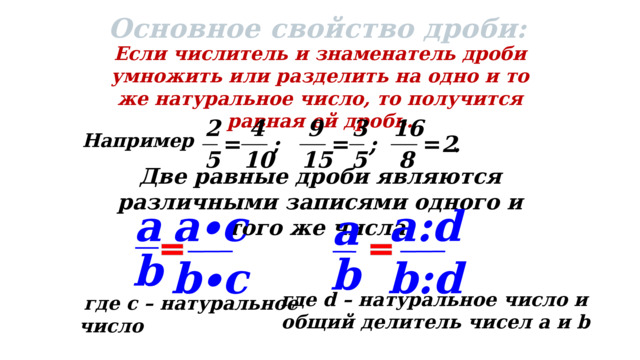 26 Основное свойство дроби: Если числитель и знаменатель дроби умножить или разделить на одно и то же натуральное число, то получится равная ей дробь. Например : Две равные дроби являются различными записями одного и того же числа. a∙c a:d a a b b b∙c b:d  где d – натуральное число и  общий делитель чисел a и b  где с – натуральное число 
