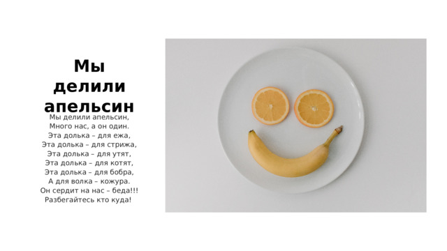 Мы делили апельсин Мы делили апельсин, Много нас, а он один. Эта долька – для ежа, Эта долька – для стрижа, Эта долька – для утят, Эта долька – для котят, Эта долька – для бобра, А для волка – кожура. Он сердит на нас – беда!!! Разбегайтесь кто куда! 