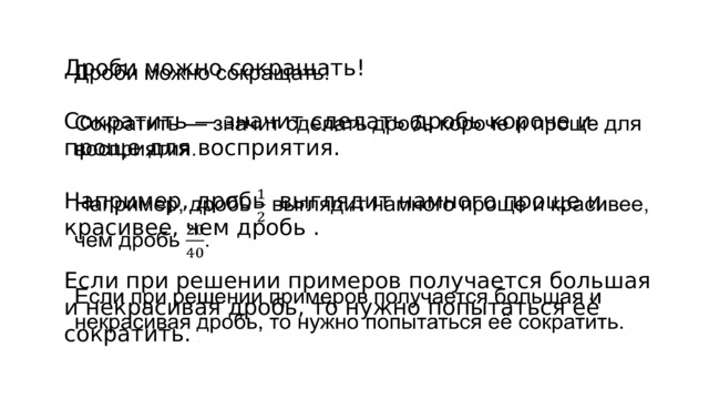 Дроби можно сокращать! Сократить — значит сделать дробь короче и проще для восприятия. Например, дробь  выглядит намного проще и красивее, чем дробь . Если при решении примеров получается большая и некрасивая дробь, то нужно попытаться её сократить.  .    