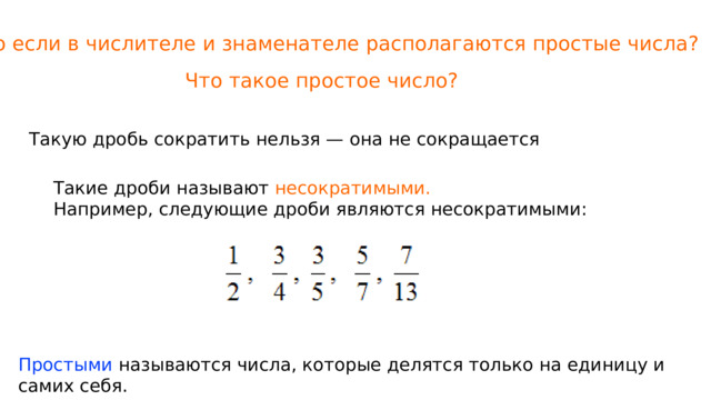 Что если в числителе и знаменателе располагаются простые числа? Что такое простое число? Такую дробь сократить нельзя — она не сокращается Такие дроби называют  несократимыми. Например, следующие дроби являются несократимыми: Простыми называются числа, которые делятся только на единицу и самих себя. 