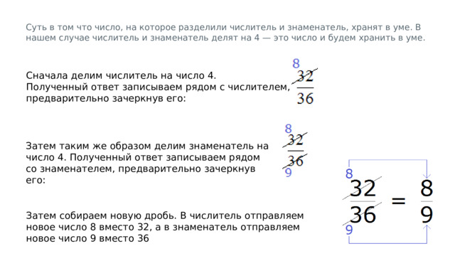 Суть в том что число, на которое разделили числитель и знаменатель, хранят в уме. В нашем случае числитель и знаменатель делят на 4 — это число и будем хранить в уме. Сначала делим числитель на число 4. Полученный ответ записываем рядом с числителем, предварительно зачеркнув его: Затем таким же образом делим знаменатель на число 4. Полученный ответ записываем рядом со знаменателем, предварительно зачеркнув его: Затем собираем новую дробь. В числитель отправляем новое число 8 вместо 32, а в знаменатель отправляем новое число 9 вместо 36 