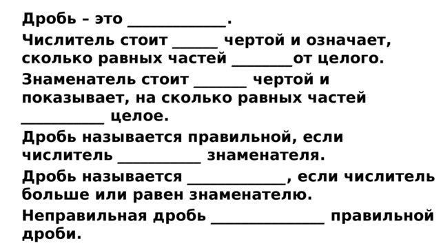 Дробь – это _____________ . Числитель стоит ______ чертой и означает, сколько равных частей  ________ от целого. Знаменатель стоит  _______ чертой и показывает, на сколько равных частей ___________ целое. Дробь называется правильной, если числитель ___________ знаменателя. Дробь называется  _____________ , если числитель больше или равен знаменателю. Неправильная дробь  _______________ правильной дроби. 
