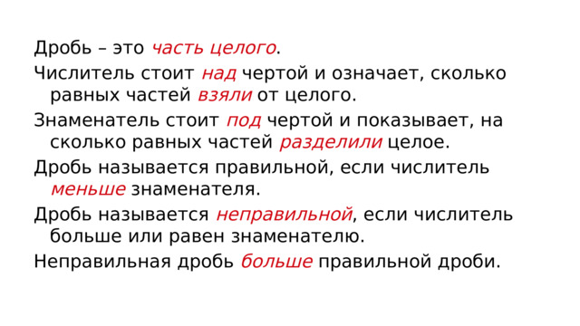 Дробь – это часть целого . Числитель стоит над чертой и означает, сколько равных частей  взяли от целого. Знаменатель стоит  под чертой и показывает, на сколько равных частей  разделили целое. Дробь называется правильной, если числитель меньше знаменателя. Дробь называется  неправильной , если числитель больше или равен знаменателю. Неправильная дробь  больше правильной дроби. 