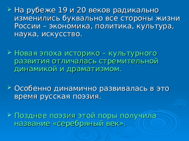 На рубеже 19 и 20 веков радикально изменились буквально все стороны жизни России – экономика, политика, культура, наука, искусство.  Новая эпоха историко – культурного развития отличалась стремительной динамикой и драматизмом.  Особенно динамично развивалась в это время русская поэзия.  Позднее поэзия этой поры получила название «серебряный век». 