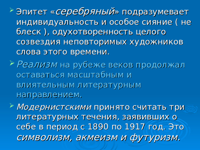 Эпитет « серебряный » подразумевает индивидуальность и особое сияние ( не блеск ), одухотворенность целого созвездия неповторимых художников слова этого времени. Реализм на рубеже веков продолжал оставаться масштабным и влиятельным литературным направлением. Модернистскими принято считать три литературных течения, заявивших о себе в период с 1890 по 1917 год. Это символизм, акмеизм и футуризм.  