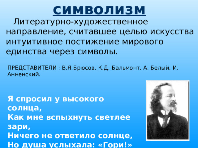символизм Литературно-художественное направление, считавшее целью искусства интуитивное постижение мирового единства через символы. ПРЕДСТАВИТЕЛИ : В.Я.Брюсов, К.Д. Бальмонт, А. Белый, И. Анненский. Я спросил у высокого солнца, Как мне вспыхнуть светлее зари, Ничего не ответило солнце, Но душа услыхала: «Гори!»  К.Д. Бальмонт 