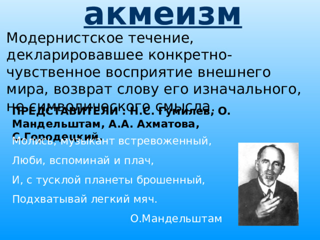 акмеизм  Модернистское течение, декларировавшее конкретно-чувственное восприятие внешнего мира, возврат слову его изначального, не символического смысла. ПРЕДСТАВИТЕЛИ : Н.С. Гумилев, О. Мандельштам, А.А. Ахматова, С.Городецкий. Молись, музыкант встревоженный, Люби, вспоминай и плач, И, с тусклой планеты брошенный, Подхватывай легкий мяч. О.Мандельштам 