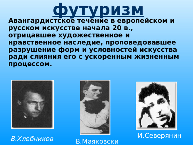 футуризм  Авангардистское течение в европейском и русском искусстве начала 20 в., отрицавшее художественное и нравственное наследие, проповедовавшее разрушение форм и условностей искусства ради слияния его с ускоренным жизненным процессом.   И.Северянин И.Северянин В.Хлебников В.Маяковский 