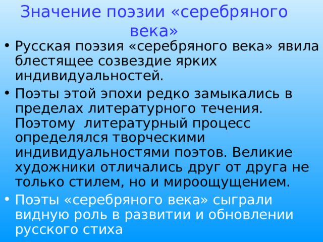 Значение поэзии «серебряного века» Русская поэзия «серебряного века» явила блестящее созвездие ярких индивидуальностей. Поэты этой эпохи редко замыкались в пределах литературного течения. Поэтому литературный процесс определялся творческими индивидуальностями поэтов. Великие художники отличались друг от друга не только стилем, но и мироощущением. Поэты «серебряного века» сыграли видную роль в развитии и обновлении русского стиха 