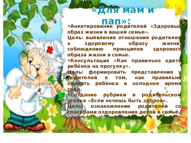  «Для мам и пап»:  • Анкетирование родителей «Здоровый образ жизни в вашей семье». Цель: выявление отношения родителей к здоровому образу жизни, соблюдению принципов здорового образа жизни в семье. • Консультация «Как правильно одеть ребёнка на прогулку». Цель: формировать представления у родителей о том, как правильно одевать ребёнка в холодное время года. • Создание рубрики в родительском уголке «Если хочешь быть здоров». Цель: ознакомление родителей со способами оздоровления детей в семье. 