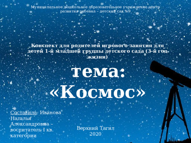 Муниципальное дошкольное образовательное учреждение центр развития ребенка – детский сад №9 Конспект для родителей игрового занятия для детей 1-й младшей группы детского сада (3-й год жизни)  тема: «Космос» Составила : Иванова Наталья Александровна – воспитатель I кв. категории Верхний Тагил 2020 