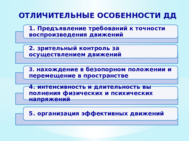 Отличительные особенности ДД 1 . Предъявление требований к точности воспроизведения движений 2. зрительный контро­ль за осуществлением движений 3. нахож­дение в безопорном положении и перемещение в пространстве 4. интенсивность и длительность вы­полнения физических и психических напряжений 5. организация эффективных дви­жений 