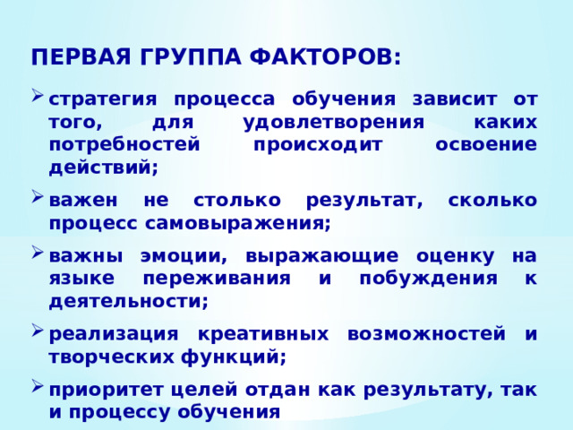 ПЕРВАЯ ГРУППА ФАКТОРОВ: стратегия процесса обучения зависит от того, для удовлетворения каких потребностей про­исходит освоение действий;  важен не столько результат, сколько процесс самовыражения;  важны эмоции, выражающие оценку на языке пережи­вания и побуждения к деятельности;  реализация креативных возможностей и творческих функций;  приоритет целей отдан как результату, так и процессу обучения 
