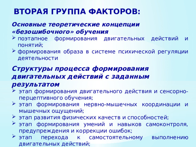 ВТОРАЯ ГРУППА ФАКТОРОВ: Основные теоретические концепции «безошибочного» обучения поэтапное формирования двигательных действий и понятий; формирования образа в системе психи­ческой регуляции деятельности Структуры процесса формирования двигательных действий с заданным результатом этап формирования двигательного дей­ствия и сенсорно-перцептивного обучения; этап формирования нервно-мышечных координации и мышечных ощущений; этап развития физических качеств и способностей; этап фор­мирования умений и навыков самоконтроля, предупреждения и коррекции ошибок; этап перехода к самостоятельному выполнению двигательных дейст­вий; этап совершенствования освоенного действия 