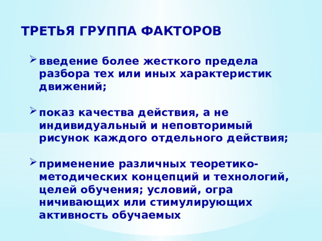 ТРЕТЬЯ ГРУППА ФАКТОРОВ введение более жесткого предела разбора тех или иных ха­рактеристик движений;  показ качества действия, а не индивидуальный и непов­торимый рисунок каждого отдельного действия;  применение различных теоретико-методических концепций и технологий, целей обучения; условий, огра­ничивающих или стимулирующих активность обучаемых 