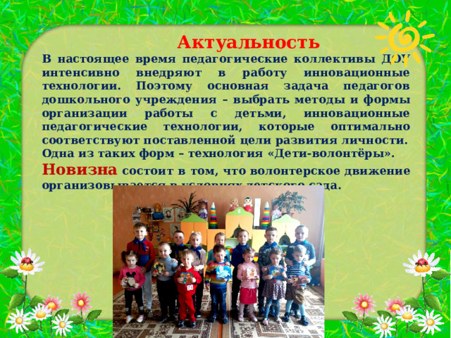  Актуальность В настоящее время педагогические коллективы ДОУ интенсивно внедряют в работу инновационные технологии. Поэтому основная задача педагогов дошкольного учреждения – выбрать методы и формы организации работы с детьми, инновационные педагогические технологии, которые оптимально соответствуют поставленной цели развития личности. Одна из таких форм – технология «Дети-волонтёры». Новизна состоит в том, что волонтерское движение организовывается в условиях детского сада.  