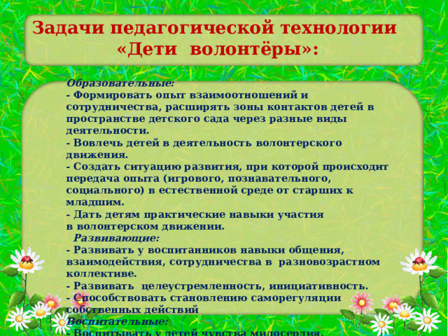 Задачи педагогической технологии   «Дети ­ волонтёры»:  Образовательные: - Формировать опыт взаимоотношений и сотрудничества, расширять зоны контактов детей в пространстве детского сада через разные виды деятельности. - Вовлечь детей в деятельность волонтерского движения. - Создать ситуацию развития, при которой происходит передача опыта (игрового, познавательного, социального) в естественной среде от старших к младшим. - Дать детям практические навыки участия в волонтерском движении.   Развивающие: - Развивать у воспитанников навыки общения, взаимодействия, сотрудничества в разновозрастном коллективе. - Развивать целеустремленность, инициативность. - Способствовать становлению саморегуляции собственных действий Воспитательные: - Воспитывать у детей чувства милосердия, самостоятельность, инициативность, ответственность, доброжелательность. 