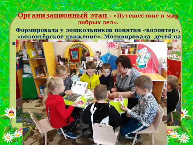 Организационный этап - «Путешествие в мир добрых дел». Формировала у дошкольников понятия «волонтер»,  «волонтёрское движение». Мотивировала детей на волонтерскую деятельность, организовала команду .    