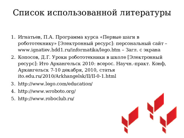 Список использованной литературы   Игнатьев, П.А. Программа курса «Первые шаги в робототехнику» [Электронный ресурс]: персональный сайт – www.ignatiev.hdd1.ru/informatika/lego.htm – Загл. с экрана Копосов, Д.Г. Уроки робототехники в школе [Электронный ресурс]: Ито Архангельск 2010: всерос. Научн.-практ. Конф, Архангельск 7-10 декабря, 2010, статья ito.edu.ru/2010/Arkhangelsk/II/II-0-1.html http://www.lego.com/education/   http://www.wroboto.org/ http://www.roboclub.ru/ 