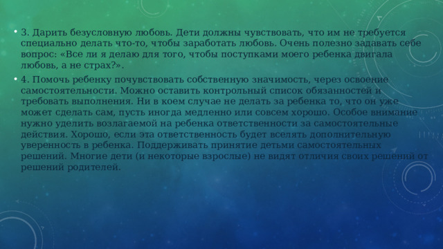 3. Дарить безусловную любовь. Дети должны чувствовать, что им не требуется специально делать что-то, чтобы заработать любовь. Очень полезно задавать себе вопрос: «Все ли я делаю для того, чтобы поступками моего ребенка двигала любовь, а не страх?». 4. Помочь ребенку почувствовать собственную значимость, через освоение самостоятельности. Можно оставить контрольный список обязанностей и требовать выполнения. Ни в коем случае не делать за ребенка то, что он уже может сделать сам, пусть иногда медленно или совсем хорошо. Особое внимание нужно уделить возлагаемой на ребенка ответственности за самостоятельные действия. Хорошо, если эта ответственность будет вселять дополнительную уверенность в ребенка. Поддерживать принятие детьми самостоятельных решений. Многие дети (и некоторые взрослые) не видят отличия своих решений от решений родителей. 