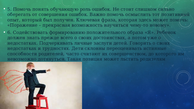 5. Помочь понять обучающую роль ошибок. Не стоит слишком сильно оберегать от совершения ошибок. Важно помочь осмыслить тот позитивный опыт, который был получен. Ключевая фраза, которая здесь может помочь: «Поражение – прекрасная возможность научиться чему-то новому». 6. Содействовать формированию положительного образа «Я». Ребенок должен знать прежде всего о своих достоинствах, а потом уже о недостатках. Подчеркивать личные заслуги детей. Говорить о своих недостатках и трудностях. Дети склонны переоценивать истинные способности родителей, часто считают их совершенством, до которого им невозможно дотянуться. Такая позиция может льстить родителям 