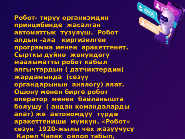 Робот- тирүү организмдин принцибинде жасалган автоматтык түзүлүш. Робот алдын -ала киргизилген программа менен аракеттенет. Сырткы дүйнө жөнүндөгү маалыматты робот кабыл алгычтардын ( датчиктердин) жардамында (сезүү органдарынын аналогу) алат. Ошону менен бирге робот оператор менен байланышта болушу ( андан командаларды алат) же автономдуу түрдө аракеттениши мүмкүн. «Робот» сөзүн 1920-жылы чех жазуучусу Карел Чапек ойлоп табып, өзүнүн илимий-фантастикалык пьесасында биринчи колдонгон 