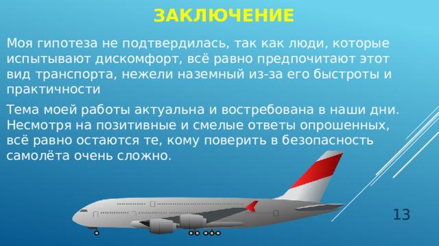 заключение Моя гипотеза не подтвердилась, так как люди, которые испытывают дискомфорт, всё равно предпочитают этот вид транспорта, нежели наземный из-за его быстроты и практичности Тема моей работы актуальна и востребована в наши дни. Несмотря на позитивные и смелые ответы опрошенных, всё равно остаются те, кому поверить в безопасность самолёта очень сложно.  