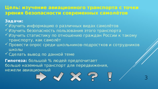 Цель: изучение авиационного транспорта с точки зрения безопасности современных самолётов Задачи: Изучить информацию о различных видах самолётов Изучить безопасность пользования этого транспорта Изучить статистику по отношению граждан России к такому транспорту, как самолёт Провести опрос среди школьников-подростков и сотрудников школы Сделать вывод по данной теме Гипотеза:  большой % людей предпочитает больше наземный транспорт для передвижения, нежели авиационный  