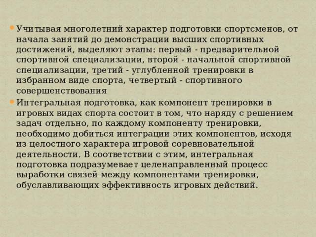 Учитывая многолетний характер подготовки спортсменов, от начала занятий до демонстрации высших спортивных достижений, выделяют этапы: первый - предварительной спортивной специализации, второй - начальной спортивной специализации, третий - углубленной тренировки в избранном виде спорта, четвертый - спортивного совершенствования Интегральная подготовка, как компонент тренировки в игровых видах спорта состоит в том, что наряду с решением задач отдельно, по каждому компоненту тренировки, необходимо добиться интеграции этих компонентов, исходя из целостного характера игровой соревновательной деятельности. В соответствии с этим, интегральная подготовка подразумевает целенаправленный процесс выработки связей между компонентами тренировки, обуславливающих эффективность игровых действий. 