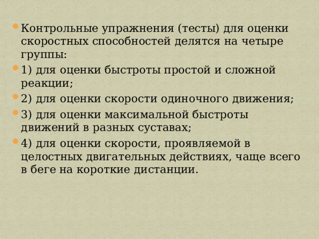 Контрольные упражнения (тесты) для оценки скоростных способностей делятся на четыре группы: 1) для оценки быстроты простой и сложной реакции; 2) для оценки скорости одиночного движения; 3) для оценки максимальной быстроты движений в разных суставах; 4) для оценки скорости, проявляемой в целостных двигательных действиях, чаще всего в беге на короткие дистанции. 