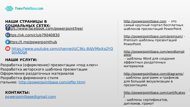 http://powerpointbase.com – это самый крупный портал бесплатных шаблонов презентаций PowerPoint. НАШИ СТРАНИЦЫ В СОЦИАЛЬНЫХ СЕТЯХ: http://powerpointbase.com/premium/  - Premium шаблоны презентаций PowerPoint http://powerpointbase.com/wordtemplates/  - шаблоны Word для создания эффектных раздаточных материалов http://powerpointbase.com/diagrams/  - шаблоны диаграмм и графиков для большей визуализации в презентациях http://powerpointbase.com/certificates/  - шаблоны сертификатов, дипломов, грамот А также видео-уроки, статьи и многое другое… https://www.facebook.com/powerpointfree/  https://vk.com/club79040830  https://t.me/powerpointhub  https://www.youtube.com/channel/UC3Kc-8AJVMloXo2YQbmAOqA НАШИ УСЛУГИ: Разработка (оформление) презентации «под ключ» Разработка авторского шаблона презентации Оформление раздаточных материалов Разработка фирменного стиля Детальнее: http://powerpointbase.com/offer.html  КОНТАКТЫ: powerpointbase@gmail.com  