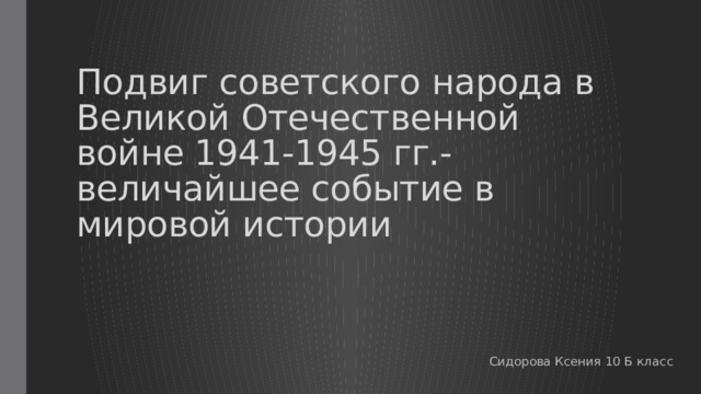 Подвиг советского народа в Великой Отечественной войне 1941-1945 гг.-  величайшее событие в мировой истории Сидорова Ксения 10 Б класс 