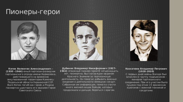 Пионеры-герои Дубинин Владимир Никифорович (1927- 1942) отважный пионер-герой В четырнадцать лет, посмертно, был награжден орденом Красного Знамени за партизанскую деятельность. Он помогал добывать важные сведения о деятельности немецких солдат. Собранная им информация, помогла спасти много жизней наших бойцов, которые продолжали и дальше, бороться с врагом. Казначеев Владимир Петрович (1928-2020) С первых дней войны Володя был зачислен в группу подрывников - минеров партизанского соединения. При его участии было пущено под откос 15 вражеских эшелонов с военной техникой и солдатами. Котик Валентин Александрович –(1930 –1944) юный партизан-разведчик партизанского отряда имени Кармелюка, действовавшего на временно оккупированной территории Каменец-Подольской области Украинской ССР. Валя Котик погиб как герой, и Родина посмертно удостоила его званием Героя Советского Союза. 